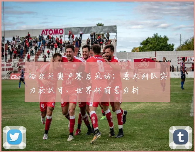恰尔汗奥卢赛后采访：意大利队实力获认可，世界杯前景分析