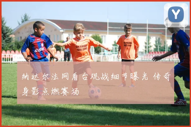 纳达尔法网看台观战细节曝光 传奇身影点燃赛场