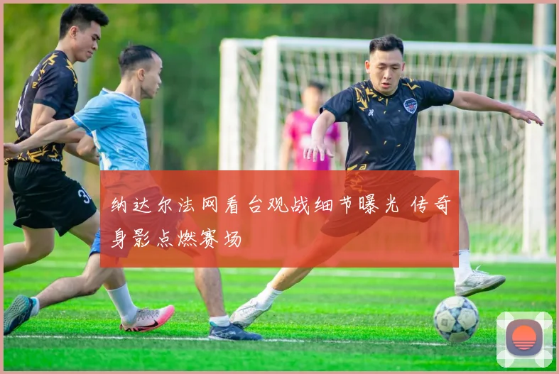 纳达尔法网看台观战细节曝光 传奇身影点燃赛场