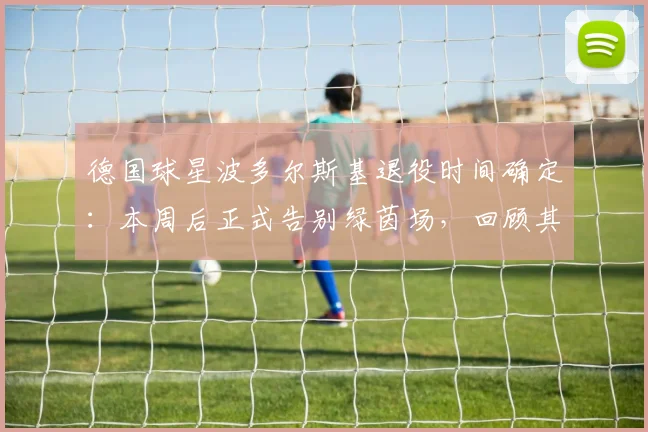 德国球星波多尔斯基退役时间确定：本周后正式告别绿茵场，回顾其传奇生涯