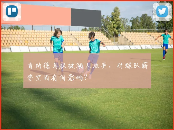 肯纳德鸟权被湖人放弃，对球队薪资空间有何影响？