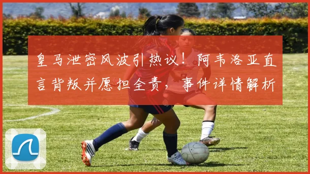 皇马泄密风波引热议！阿韦洛亚直言背叛并愿担全责，事件详情解析