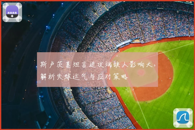 斯卢茨基坦言进攻端缺人影响大，解析失球运气与应对策略
