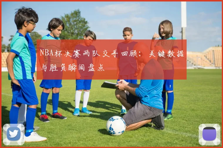NBA杯决赛两队交手回顾：关键数据与胜负瞬间盘点