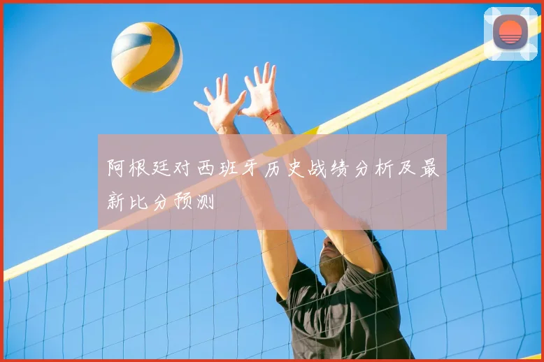 阿根廷对西班牙历史战绩分析及最新比分预测