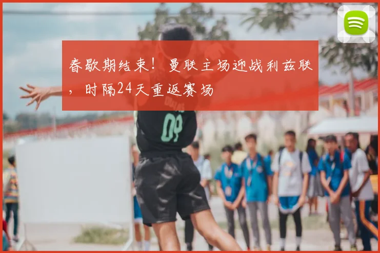 春歇期结束！曼联主场迎战利兹联，时隔24天重返赛场