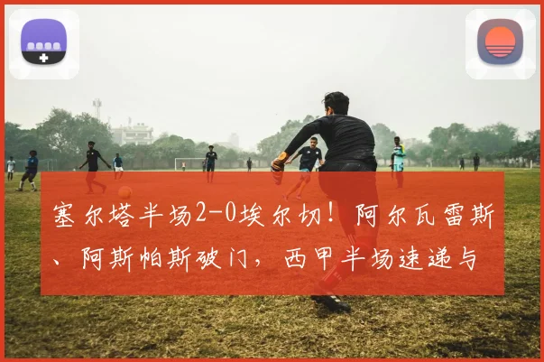 塞尔塔半场2-0埃尔切！阿尔瓦雷斯、阿斯帕斯破门，西甲半场速递与进球分析