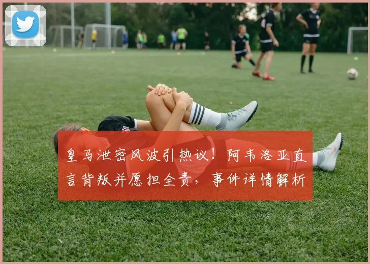 皇马泄密风波引热议！阿韦洛亚直言背叛并愿担全责，事件详情解析