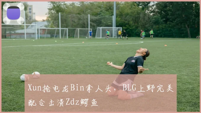 Xun抢电龙Bin拿人头，BLG上野完美配合击溃Zdz鳄鱼