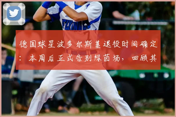 德国球星波多尔斯基退役时间确定：本周后正式告别绿茵场，回顾其传奇生涯