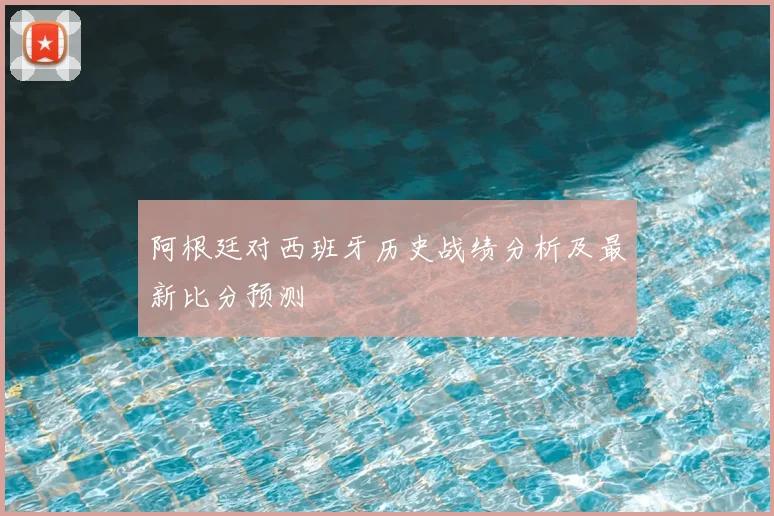 阿根廷对西班牙历史战绩分析及最新比分预测